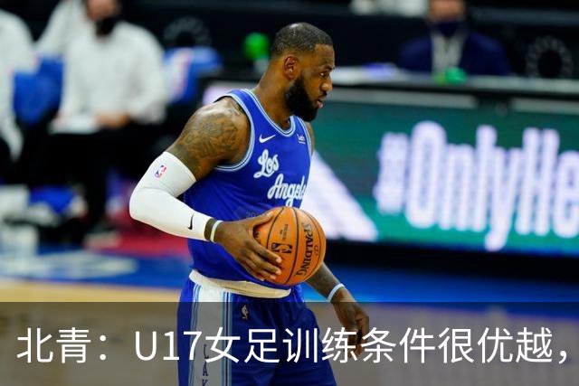 北青：U17女足训练条件很优越，状态良好，力争世少赛开门红