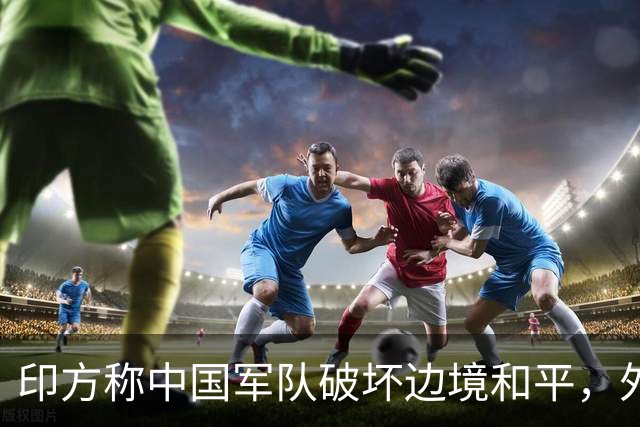 印方称中国军队破坏边境和平，外交部：中方在边境地区正常巡逻管控