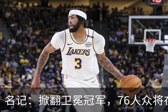 名记：掀翻卫冕冠军，76人众将在进攻端做出巨大牺牲
