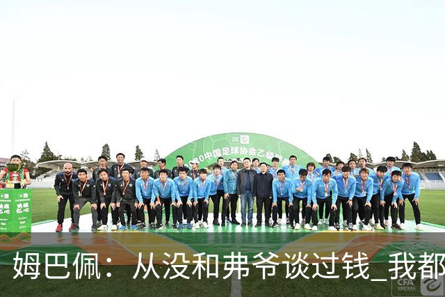 姆巴佩：从没和弗爷谈过钱 我都不关心自己的账户