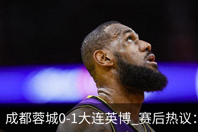 成都蓉城0-1大连英博 赛后热议：蓉城怨不得别人 唐田要回报家乡了