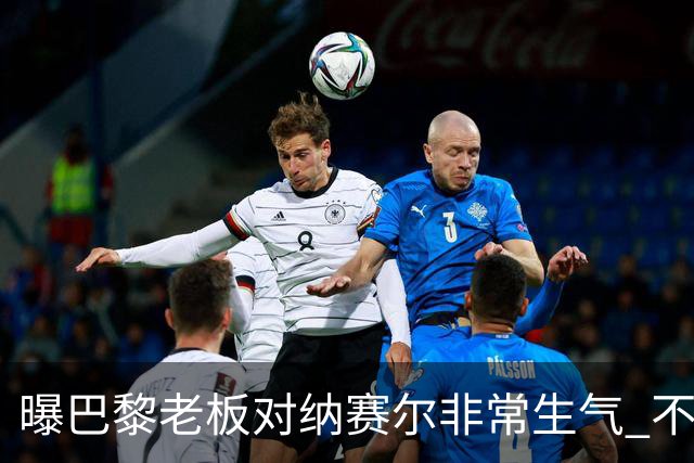 曝巴黎老板对纳赛尔非常生气 不喜欢伯纳乌的冲突