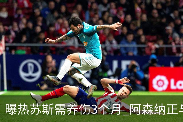 曝热苏斯需养伤3个月 阿森纳正与巴西队交涉
