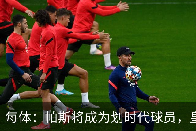 每体：帕斯将成为划时代球员，皇马放走他的决定在竞技层面受质疑