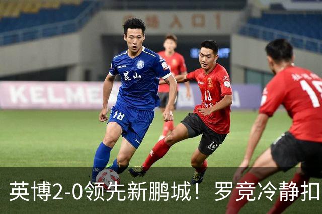 英博2-0领先新鹏城！罗竞冷静扣球晃飞对手破门，本场完成传射