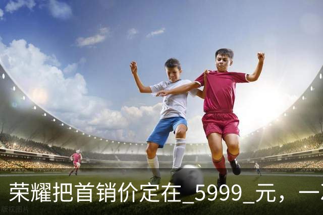 荣耀把首销价定在 5999 元，一次精确踩在国补红线上的定价