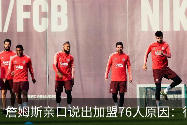 詹姆斯亲口说出加盟76人原因：很大一部分是因为他