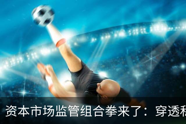 资本市场监管组合拳来了：穿透私募、约束AI、严打减持、畅通赔付