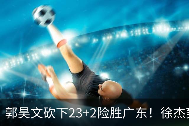 郭昊文砍下23+2险胜广东！徐杰努力得分难敌杜润旺末节爆发
