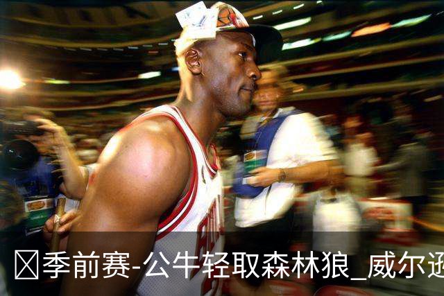🏀季前赛-公牛轻取森林狼 威尔逊16+7 布泽利斯14+6 克拉克18+7