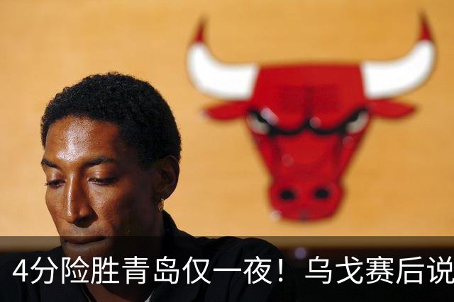 4分险胜青岛仅一夜！乌戈赛后说出关键，赵继伟一番话让人提气！